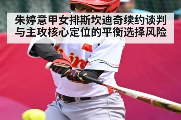 朱婷意甲女排斯坎迪奇续约谈判与主攻核心定位的平衡选择风险