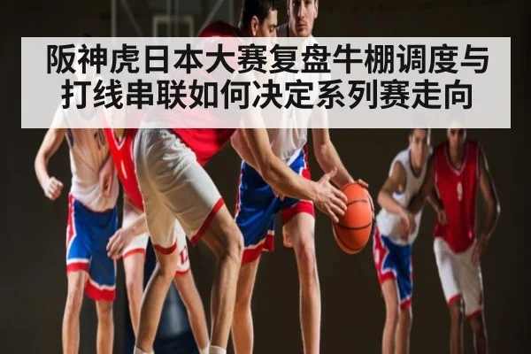 阪神虎日本大赛复盘牛棚调度与打线串联如何决定系列赛走向